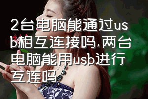 2台电脑能通过usb相互连接吗（两台电脑能用usb进行互连吗）