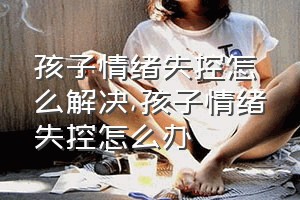 孩子情绪失控怎么解决（孩子情绪失控怎么办）