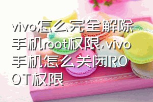 vivo怎么完全解除手机root权限（vivo手机怎么关闭ROOT权限）