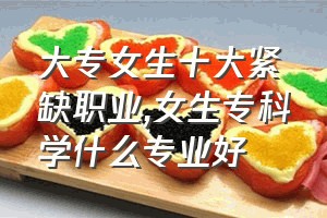 大专女生十大紧缺职业（女生专科学什么专业好）