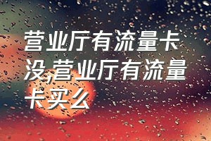 营业厅有流量卡没（营业厅有流量卡买么）