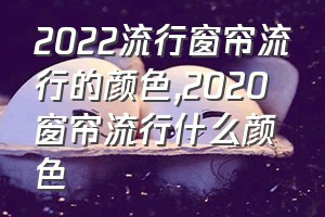 2022流行窗帘流行的颜色（2020窗帘流行什么颜色）