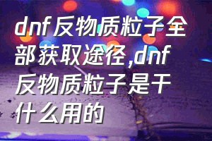 dnf反物质粒子全部获取途径（dnf反物质粒子是干什么用的）