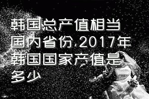 韩国总产值相当国内省份（2017年韩国国家产值是多少）