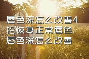 唇色深怎么改善4招恢复正常唇色（唇色深怎么改善）