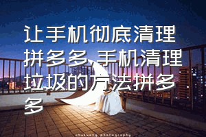 让手机彻底清理拼多多（手机清理垃圾的方法拼多多）