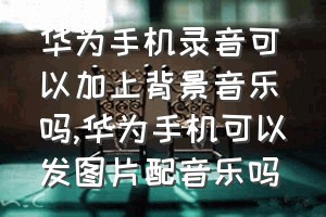 华为手机录音可以加上背景音乐吗（华为手机可以发图片配音乐吗）