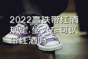 2022高铁带红酒规定（坐火车可以带红酒吗）