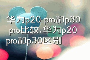 华为p20 pro和p30 pro比较（华为p20pro和p30区别）