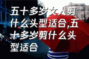 五十多岁女人剪什么头型适合（五十多岁剪什么头型适合）