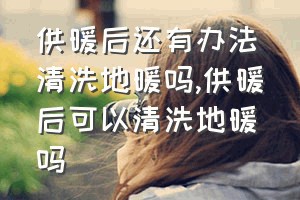 供暖后还有办法清洗地暖吗（供暖后可以清洗地暖吗）