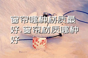 窗帘哪种材质最好（窗帘材质哪种好）