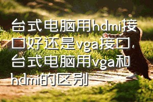 台式电脑用hdmi接口好还是vga接口（台式电脑用vga和hdmi的区别）