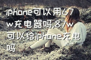 iphone可以用67w充电器吗（87w可以给iphone充电吗）