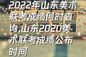 2022年山东美术联考成绩何时查询（山东2020美术联考成绩公布时间）