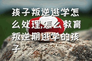 孩子叛逆逃学怎么处理（怎么教育叛逆期逃学的孩子）