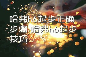 哈弗h6起步正确步骤（哈弗h6起步技巧）