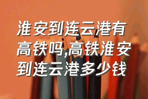 淮安到连云港有高铁吗（高铁淮安到连云港多少钱）