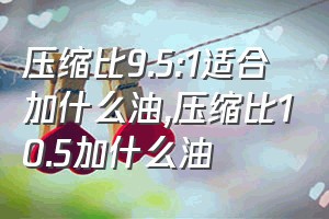 压缩比9.5:1适合加什么油（压缩比10.5加什么油）