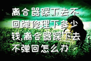 离合器踩下去不回弹修理下多少钱（离合器踩下去不弹回怎么办）