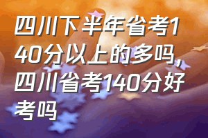 四川下半年省考140分以上的多吗（四川省考140分好考吗）