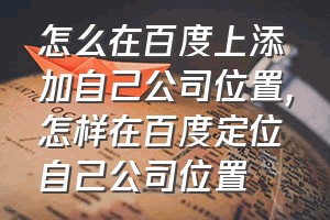 怎么在百度上添加自己公司位置（怎样在百度定位自己公司位置）