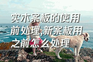 实木案板的使用前处理（新案板用之前怎么处理）