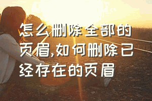 怎么删除全部的页眉（如何删除已经存在的页眉）