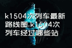 k1504次列车最新路线图（k1504次列车经过哪些站）