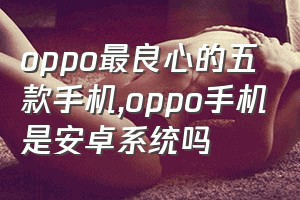 oppo最良心的五款手机（oppo手机是安卓系统吗）