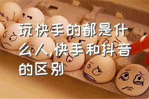 玩快手的都是什么人（快手和抖音的区别）