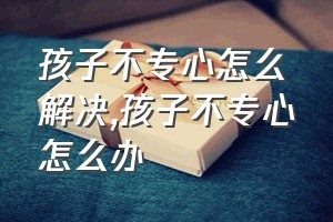 孩子不专心怎么解决（孩子不专心怎么办）