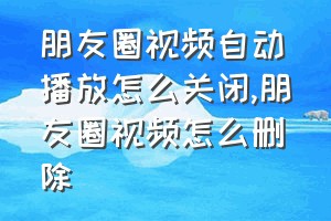 朋友圈视频自动播放怎么关闭（朋友圈视频怎么删除）