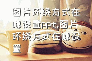 图片环绕方式在哪设置ppt（图片环绕方式在哪设置）