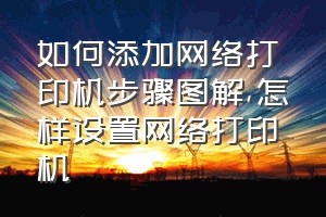 如何添加网络打印机步骤图解（怎样设置网络打印机）