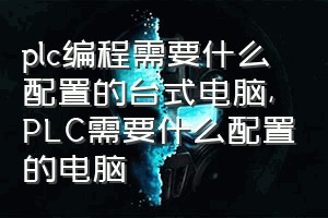 plc编程需要什么配置的台式电脑（PLC需要什么配置的电脑）