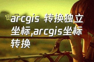 arcgis 转换独立坐标（arcgis坐标转换）