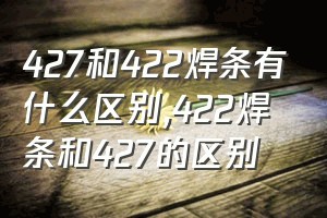 427和422焊条有什么区别（422焊条和427的区别）