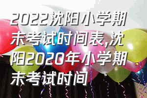 2022沈阳小学期末考试时间表（沈阳2020年小学期末考试时间）