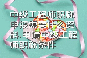 中级工程师职称申报需要什么资料（申请中级工程师职称条件）