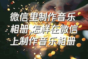 微信里制作音乐相册（怎样在微信上制作音乐相册）