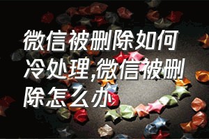 微信被删除如何冷处理（微信被删除怎么办）