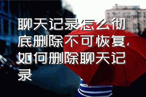 聊天记录怎么彻底删除不可恢复（如何删除聊天记录）