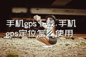 手机gps下载（手机gps定位怎么使用）