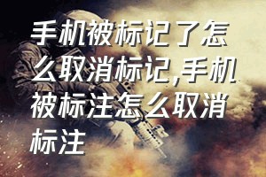 手机被标记了怎么取消标记（手机被标注怎么取消标注）