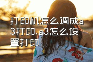 打印机怎么调成a3打印（a3怎么设置打印）