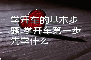 学开车的基本步骤（学开车第一步先学什么）