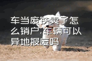 车当废铁卖了怎么销户（车辆可以异地报废吗）