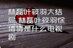 林磊叶筱羽大结局（林磊叶筱羽徐倩倩是什么电视剧）