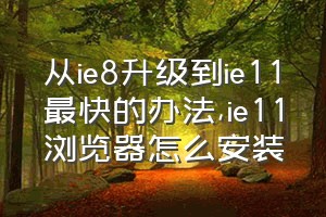 从ie8升级到ie11最快的办法（ie11浏览器怎么安装）